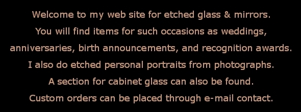 Welcome to my website for etched glass and mirrors. You will find items for such occasions as weddings, anniversaries, birth announcements, and recognition awards. I also do etched personal portraits from photographs.